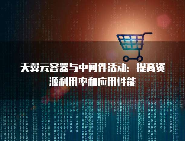 天翼云容器与中间件活动:提高资源利用率和应用性能