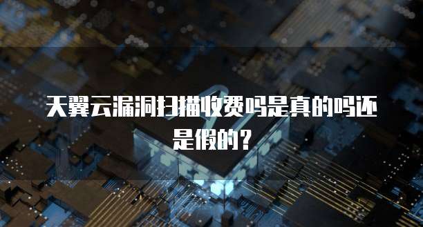 天翼云漏洞扫描收费吗是真的吗还是假的？