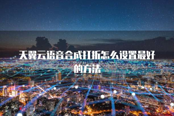 天翼云语音合成打折怎么设置最好的方法