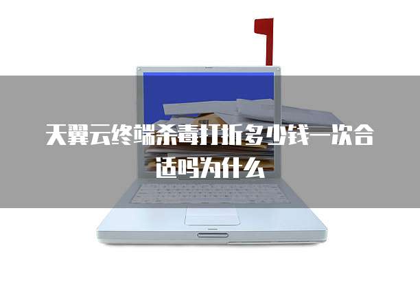 天翼云终端杀毒打折多少钱一次合适吗为什么
