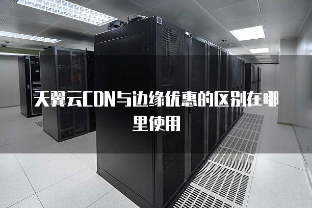 天翼云CDN与边缘优惠的区别在哪里使用