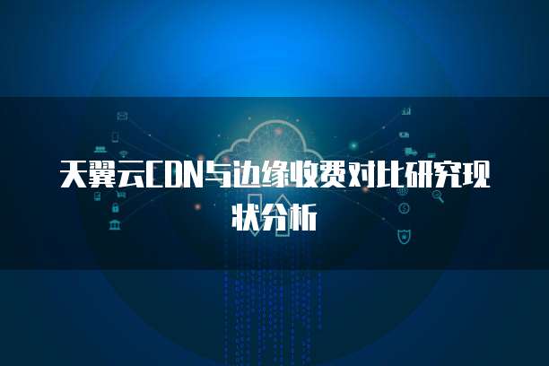天翼云CDN与边缘收费对比研究现状分析