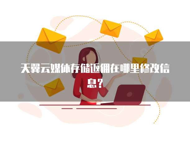 天翼云媒体存储返佣在哪里修改信息?