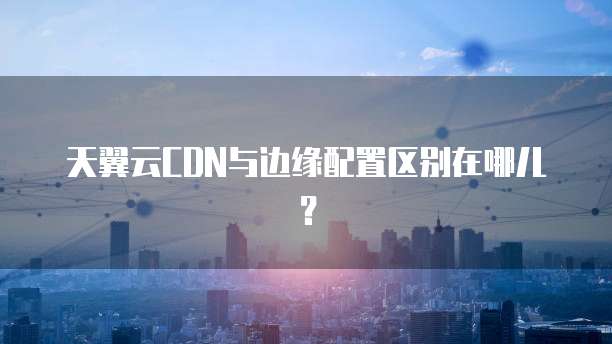 天翼云CDN与边缘配置区别在哪儿?