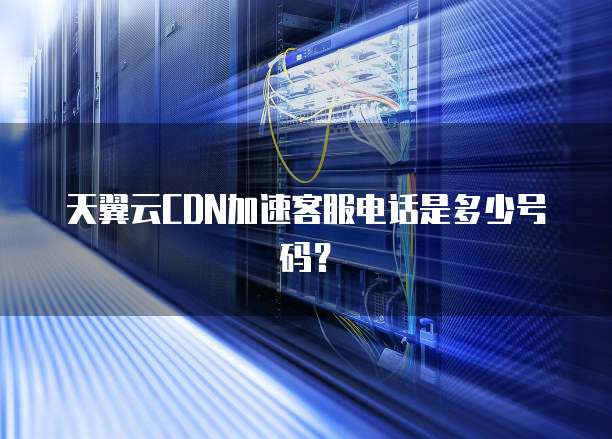 天翼云CDN加速客服电话是多少号码?