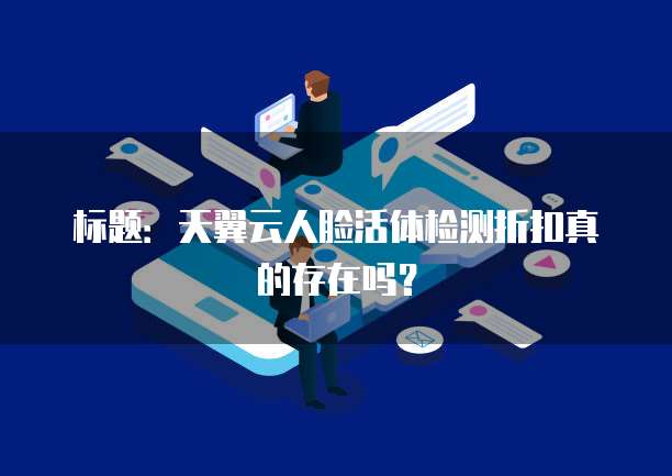 标题:天翼云人脸活体检测折扣真的存在吗?