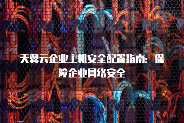 天翼云企业主机安全配置指南:保障企业网络安全
