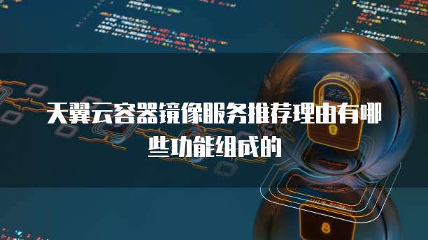 天翼云容器镜像服务推荐理由有哪些功能组成的