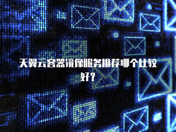 天翼云容器镜像服务推荐哪个比较好?