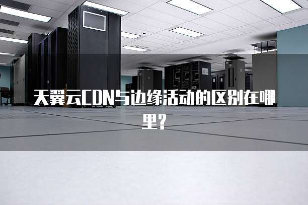 天翼云CDN与边缘活动的区别在哪里?