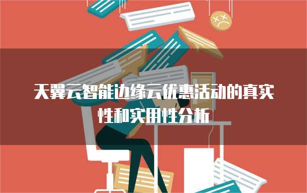 天翼云智能边缘云优惠活动的真实性和实用性分析
