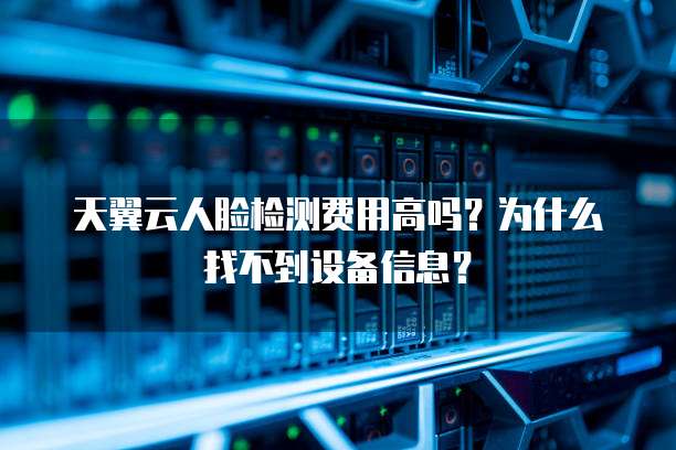 天翼云人脸检测费用高吗？为什么找不到设备信息？