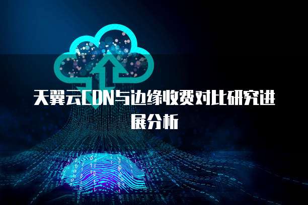 天翼云CDN与边缘收费对比研究进展分析