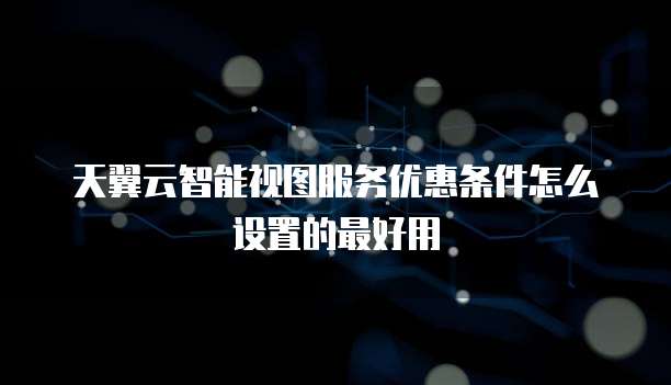 天翼云智能视图服务优惠条件怎么设置的最好用