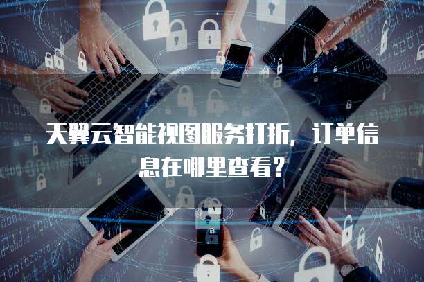 天翼云智能视图服务打折,订单信息在哪里查看?