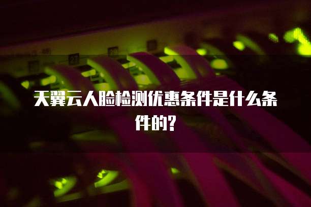 天翼云人脸检测优惠条件是什么条件的?