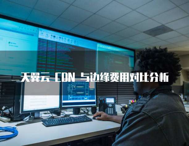 天翼云 CDN 与边缘费用对比分析