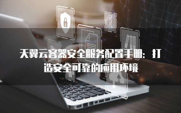 天翼云容器安全服务配置手册:打造安全可靠的应用环境