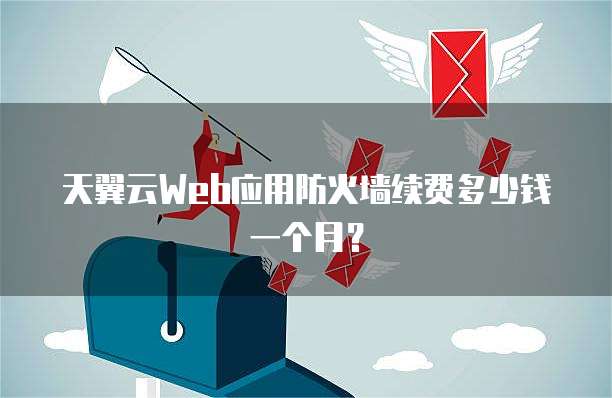 天翼云Web应用防火墙续费多少钱一个月?