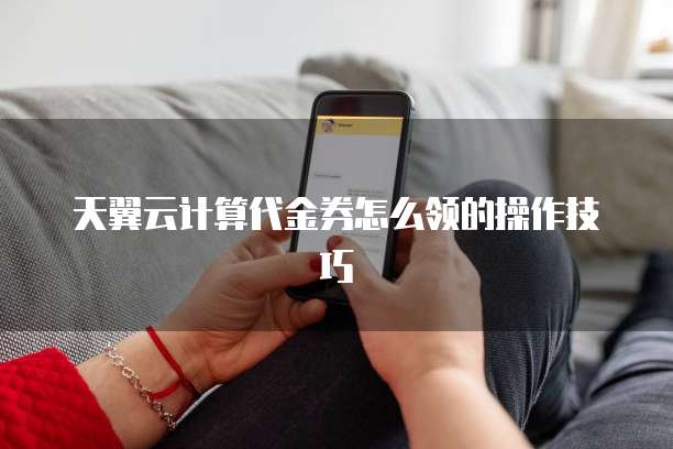 天翼云计算代金券怎么领的操作技巧