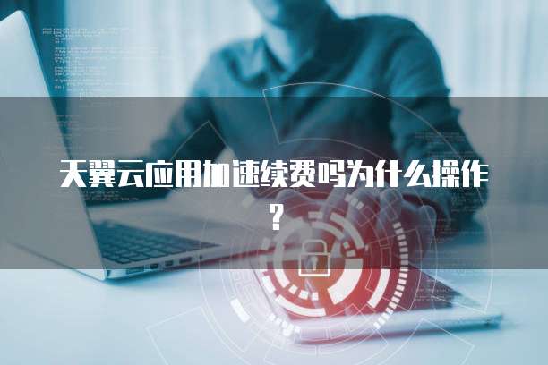 天翼云应用加速续费吗为什么操作?