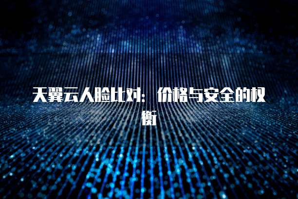 天翼云人脸比对:价格与安全的权衡