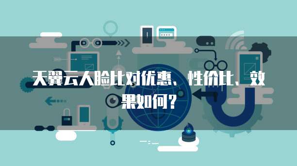 天翼云人脸比对优惠、性价比、效果如何?