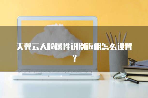 天翼云人脸属性识别返佣怎么设置?