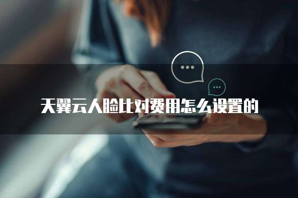 天翼云人脸比对费用怎么设置的