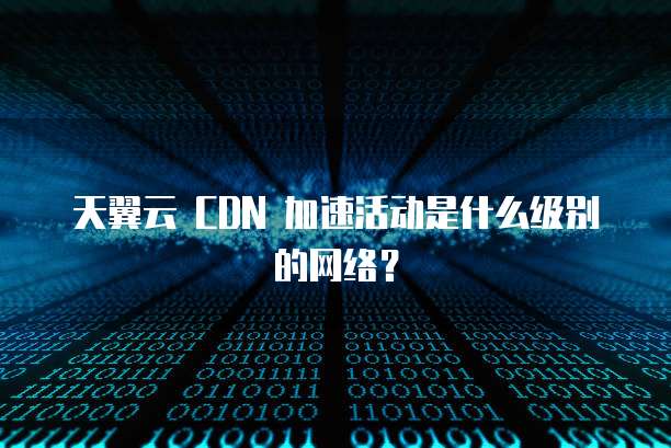 天翼云 CDN 加速活动是什么级别的网络?