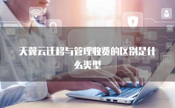 天翼云迁移与管理收费的区别是什么类型