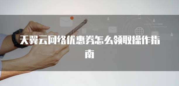 天翼云网络优惠券怎么领取操作指南
