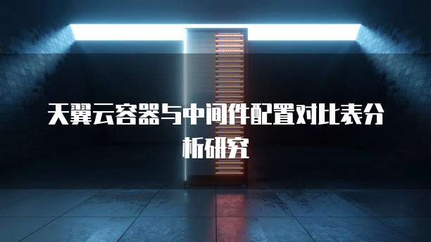 天翼云容器与中间件配置对比表分析研究