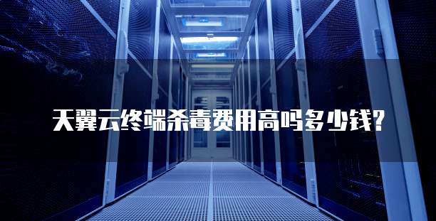 天翼云终端杀毒费用高吗多少钱？