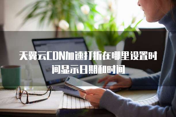 天翼云CDN加速打折在哪里设置时间显示日期和时间