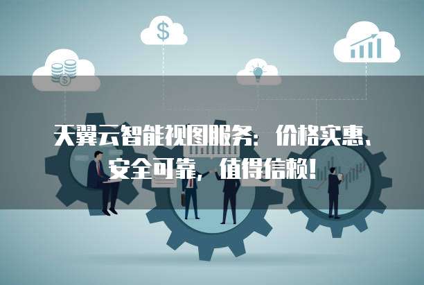 天翼云智能视图服务：价格实惠、安全可靠，值得信赖！