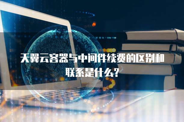 天翼云容器与中间件续费的区别和联系是什么?