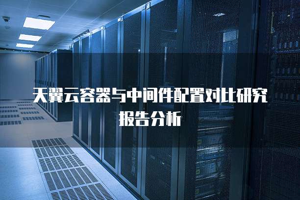 天翼云容器与中间件配置对比研究报告分析