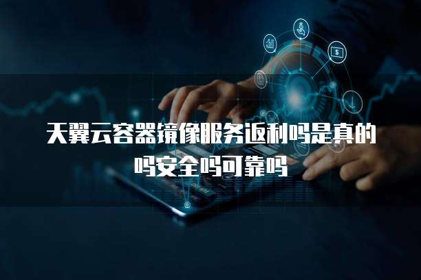 天翼云容器镜像服务返利吗是真的吗安全吗可靠吗