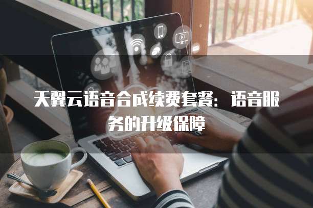 天翼云语音合成续费套餐:语音服务的升级保障