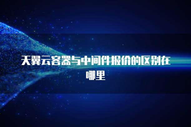 天翼云容器与中间件报价的区别在哪里