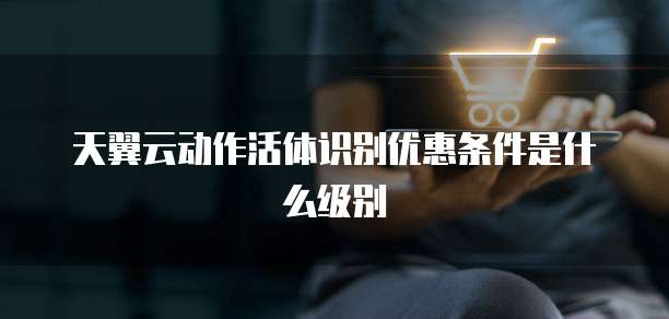 天翼云动作活体识别优惠条件是什么级别
