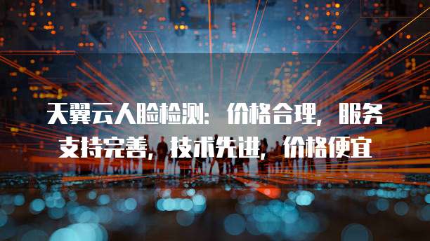 天翼云人脸检测:价格合理,服务支持完善,技术先进,价格便宜