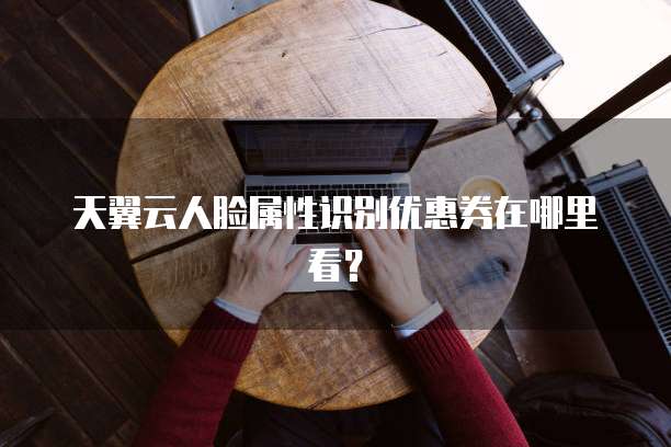 天翼云人脸属性识别优惠券在哪里看?