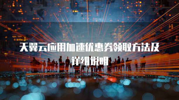 天翼云应用加速优惠券领取方法及详细说明