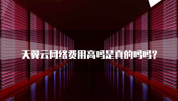 天翼云网络费用高吗是真的吗吗?