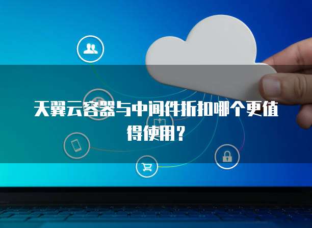 天翼云容器与中间件折扣哪个更值得使用?