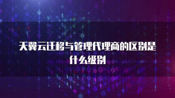 天翼云迁移与管理代理商的区别是什么级别
