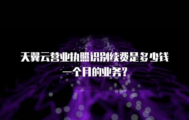 天翼云营业执照识别续费是多少钱一个月的业务?