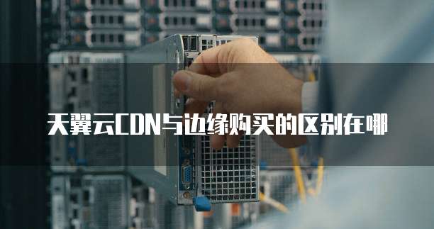 天翼云CDN与边缘购买的区别在哪